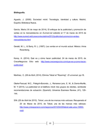 10
Bibliografia.
Aguado, J. (2008). Sociedad móvil. Tecnología, identidad y cultura. Madrid,
España: Biblioteca Nueva.
García, María (16 de mayo de 2014), El enfoque de la publicidad y promoción de
ventas en la mercadotecnia en Eumed.net extraído el 17 de marzo de 2015 de
http://www.eumed.net/cursecon/ecolat/mx/2012/publicidad-promocion-ventas-
mercadotecnia.html
Gerald, M. L., & Barry, R. L. (1997). Las ventas en el mundo actual. México: Aviva
Rosenberg.
Kemp, A. (2014). Qué es y cómo hacer publicidad. 24 de marzo de 2015, de
CreceNegocios Sitio web: http://www.crecenegocios.com/que-es-y-como-hacer-
publicidad/
Martínez, C. (08 de Abril, 2014). Elimina Telcel el "Roaming". El universal. pp-18.
Olarte-Pascual, M.C., Pelegrín-Borondo, J., Reinares-Lara, E. M., & Sierra-Murillo,
M. Y (2014). La publicidad en el teléfono móvil: tres grupos de clientes, veintisiete
recomendaciones de actuación. (Spanish). Universia Business Review, (41), 126-
144.
S/N. (29 de Abril de 2010). Telcel, una de las marcas más valiosas. Recuperado el
20 de Marzo de 2015, de Telcel, una de las marcas más valiosas:
http://www.cnnexpansion.com/negocios/2010/04/29/telcel-vale-unos-10850-
mdd
 