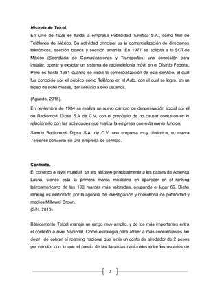2
Historia de Telcel.
En junio de 1926 se funda la empresa Publicidad Turística S.A., como filial de
Teléfonos de México. Su actividad principal es la comercialización de directorios
telefónicos, sección blanca y sección amarilla. En 1977 se solicita a la SCT de
México (Secretaría de Comunicaciones y Transportes) una concesión para
instalar, operar y explotar un sistema de radiotelefonía móvil en el Distrito Federal.
Pero es hasta 1981 cuando se inicia la comercialización de este servicio, el cual
fue conocido por el público como Teléfono en el Auto, con el cual se logra, en un
lapso de ocho meses, dar servicio a 600 usuarios.
(Aguado, 2018).
En noviembre de 1984 se realiza un nuevo cambio de denominación social por el
de Radiomovil Dipsa S.A de C.V, con el propósito de no causar confusión en lo
relacionado con las actividades que realiza la empresa con esta nueva función.
Siendo Radiomovil Dipsa S.A. de C.V. una empresa muy dinámica, su marca
Telcel se convierte en una empresa de servicio.
Contexto.
El contexto a nivel mundial, se les atribuye principalmente a los países de América
Latina, siendo esta la primera marca mexicana en aparecer en el ranking
latinoamericano de las 100 marcas más valoradas, ocupando el lugar 69. Dicho
ranking es elaborado por la agencia de investigación y consultoría de publicidad y
medios Millward Brown.
(S/N, 2010)
Básicamente Telcel maneja un rango muy amplio, y de los más importantes entra
el contexto a nivel Nacional. Como estrategia para atraer a más consumidores fue
dejar de cobrar el roaming nacional que tenía un costo de alrededor de 2 pesos
por minuto, con lo que el precio de las llamadas nacionales entre los usuarios de
 