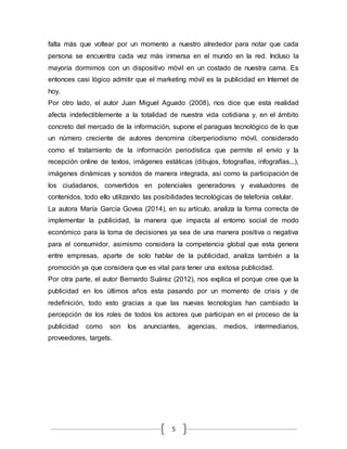 5
falta más que voltear por un momento a nuestro alrededor para notar que cada
persona se encuentra cada vez más inmersa en el mundo en la red. Incluso la
mayoría dormimos con un dispositivo móvil en un costado de nuestra cama. Es
entonces casi lógico admitir que el marketing móvil es la publicidad en Internet de
hoy.
Por otro lado, el autor Juan Miguel Aguado (2008), nos dice que esta realidad
afecta indefectiblemente a la totalidad de nuestra vida cotidiana y, en el ámbito
concreto del mercado de la información, supone el paraguas tecnológico de lo que
un número creciente de autores denomina ciberperiodismo móvil, considerado
como el tratamiento de la información periodística que permite el envío y la
recepción online de textos, imágenes estáticas (dibujos, fotografías, infografías...),
imágenes dinámicas y sonidos de manera integrada, así como la participación de
los ciudadanos, convertidos en potenciales generadores y evaluadores de
contenidos, todo ello utilizando las posibilidades tecnológicas de telefonía celular.
La autora María García Govea (2014), en su artículo, analiza la forma correcta de
implementar la publicidad, la manera que impacta al entorno social de modo
económico para la toma de decisiones ya sea de una manera positiva o negativa
para el consumidor, asimismo considera la competencia global que esta genera
entre empresas, aparte de solo hablar de la publicidad, analiza también a la
promoción ya que considera que es vital para tener una exitosa publicidad.
Por otra parte, el autor Bernardo Suárez (2012), nos explica el porque cree que la
publicidad en los últimos años esta pasando por un momento de crisis y de
redefinición, todo esto gracias a que las nuevas tecnologías han cambiado la
percepción de los roles de todos los actores que participan en el proceso de la
publicidad como son los anunciantes, agencias, medios, intermediarios,
proveedores, targets.
 
