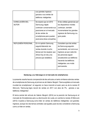 9
sus grandes ingresos
gracias a sus ventas de
teléfonos inteligentes.
CONCLUCIÓN DEL
AUTOR
Se espera que en 2015
Samsung y Apple
continúen conservando sus
posiciones en el mercado
de las ventas de
smartphones pero puedan
acercarse otras compañías.
Si las sólidas ganancias por
los dispositivos móviles
continúan, también
incrementaran los grandes
ingresos de Samsung y su
gran poder.
REFLEXIÓN PERSONAL En mi opinión Samsung
seguirá liderando las
ventas durante mucho
tiempo por los equipos que
ofrece hoy en día y los
precios que establece.
Considero que las ventas
de Samsung seguirán
aumentando, así como sus
ingresos ya que cada día
las personas siguen
actualizando sus teléfonos
haciendo los teléfonos
inteligentes una moda
permanente.
Samsung y su liderazgo en el mercado de smartphones
La presente reseña hacela comparaciónde dos artículos un tanto similares sobrelas ventas
de smartphones de Samsung,el primero es de Valeria Murgich “Samsunglidera el mercado
mundial de smartphones”; el segundo no hace mención al autor pero es de la revista El
Mercurio, “Samsung logra record de ventas en 2011 con alza de 7%, gracias a sus
teléfonos inteligentes”.
El tema central del artículo de Valeria Murgich (2014) es la posición de Samsung en el
mercado de Smartphones pero su disminución de cuota, en cambio la revista El Mercurio
(2012) muestra a Samsung como líder en ventas de teléfonos inteligentes con grandes
ingresos, aunque los dos temas centrales casi iguales pues los dos consideran a Samsung
como un líder en ventas.
 