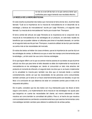 12
no nos va a ser útil las 4p’s si no que vamos a tener que
sustituirlas para seguir teniendo ese resultado efectivo .
LA MEZCLA DE LA MERCADOTECNIA
En esta reseña se presentan dos textos que mencionan el tema de las 4p’s, el primer texto
llamado “Cuál es la importancia de la mezcla de mercadotecnia en el desarrollo de la
estrategia y tácticas de mercadotecnia” escrito por Leigh Richards y el segundo texto
llamado “La mezcla de la mercadotecnia” hecho por el autor Ivan Thompson.
El tema central del artículo de Leigh Richards es la importancia de la conjunción de la
mezcla de la mercadotecnia en las estrategias de un producto, en este texto resalta los
beneficios que se pueden obtener al utilizarlas para tener el resultado deseado, en cambio
en el segundo texto escrito por Ivan Thompson, muestra la utilidad de las 4p’s pero también
se centra más en las necesidades del mercado.
En estos dos textos se hablan de cosas similares, que es la importancia de usar las 4p’s en
las estrategias de ventas, la diferencia es que un autor las maneja como herramientas para
la estrategia y el otro autor las usa como mismas estrategias.
En lo que logran diferir o en lo que se centran más los autores en sus textos es que el primer
artículo nos dice que para tener el éxito deseado se debe de implementar la mezcla de la
mercadotecnia en las estrategias así, dando al consumidor un lado más atractivo del
producto al momento de ofrecerlo, el segundo texto nos dice que si, es bueno implementar
en la actualidad la mezcla pero también nos dice que el mercado tiende a cambiar
constantemente, siendo así que las necesidades de las personas como consumidores
también cambian, por lo tanto en un futuro esta herramienta podría ser obsoleta, lo que nos
lleva a la conclusión de que debemos de estar en constante cambio para el éxito en la
respuesta del público.
De mi parte, considero que los dos textos son muy interesante pues nos llevan al éxito
seguro como teoría, y la implementación de la mezcla en las estrategias nos ayuda para
que tengamos en cuenta las necesidades del cliente, así mismo obteniendo el éxito
nosotros así como también la comodidad del público. Pero si, el hecho de que nosotros
comosociedad estemos cambiando constantementehace que nuestras herramientas como
mercadológos también cambien para obtener la satisfacción de ambas partes.
 