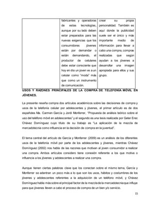 15
fabricantes y operadoras
de estas tecnologías,
aunque por su lado deben
estar preparados para las
nuevas exigencias que los
consumidores jóvenes
están por demandar o
están demandando, el
productor de celulares
debe estar consciente que
hoy en día un joven ve a un
celular como “moda” más
que como un instrumento
de comunicación.
crear su propia
personalidad. También es
aquí donde la publicidad
suele ser el único y más
importante medio de
información para llevar a
cabo una compra, compras
realizadas que según
ayudan a los jóvenes a
desarrollar una imagen
apropiada para ellos y sus
grupo.
USOS Y RAZONES PRINCIPALES DE LA COMPRA DE TELEFONÍA MÓVIL EN
JÓVENES.
La presente reseña compra dos artículos académicos sobre las decisiones de compra y
usos de la telefonía celular por adolescentes y jóvenes, el primer artículo es de dos
españoles Ma. Carmen García y Jordi Monferrer, “Propuesta de análisis teórico sobre el
uso del teléfono móvil en adolescentes” y el segundo es una tesis realizada por Geter Erec
Chávez Domínguez cuyo título de su trabajo es “La aplicación de la mezcla de
mercadotecnia como influencia en la decisión de compra en la juventud”.
El tema central del artículo de García y Monferrer (2009) es un análisis de los diferentes
usos de la telefonía móvil por parte de los adolescentes y jóvenes, mientras Chávez
Domínguez (2002) nos habla de las razones que motivan al joven consumidor a realizar
una compra. Ambos artículos considero tiene conexión referente a los que motiva o
influencia a los jóvenes y adolescentes a realizar una compra.
Aunque tienen ciertas palabras clave que los conectan sobre el mismo tema, García y
Monferrer se adentran un poco más a lo que son los usos, hábitos y costumbres de los
jóvenes y adolescentes referentes a la adquisición de un teléfono móvil, y Chávez
Domínguez habla más sobre el principal factor de la mezclade la mercadotecniaque influye
para que jóvenes lleven a cabo el proceso de compra de un bien y/o servicio.
 