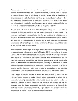 5
De acuerdo a lo anterior en la presente investigación se comparan opiniones de
diversos autores empezando por Leigh Richards (2006) que en su artículo expresa
la importancia que tiene la mezcla de la mercadotecnia para la el éxito en el
lanzamiento de un producto, el autor menciona que para un buen resultado se debe
de conjugar las estrategias que se tienen para dicho producto, así como las 4p´s y
con esto se puede resaltar los beneficios para que el cliente quede satisfecho con
su compra, así como también darle una buena imagen al producto.
Por otro lado está el autor llamado Iván Thompson (2004) quien en su artículo
menciona algo similar al anterior, aunque en lo que difieren es en que este lo ve
como un requisito para el éxito, el autor nos dice que para tener el éxito deseado se
deben de utilizar herramientas como la mezcla de la mercadotecnia aunque también
nos dice que el mercado tiende a cambiar, por lo tanto cada vez se necesitan
herramientas diferentes lo que nos lleva a cambiar las 4p’s pues en un futuro estas
no nos servirán como lo hacen ahora.
Para adentrarnos más a lo que es el objeto de estudio de la investigación Samsung,
en otros artículos autores como Valeria Murgich (2014) por medio de la revista
Merca 2.0 demuestra la situación de Samsung en el mercado de Smartphones como
líder, seguido por su más grande competencia Apple, los cuales siempre luchan por
los primeros puestos, competencia que promete seguir durante mucho tiempo más,
pero a la vez expresa que la misma compañía Samsung ha disminuido su cuota,
como todas las demás empresas en el mercado, sin embargo Samsung no deja de
generar grandes ingresos y con base en esto la expectativa es que continúe
conservado la primera posición en ventas en el mercado de la telefonía celular.
Como apoyo al pasado articulo la revista El Mercurio (2012), menciona una
información muy similar en donde muestra datos trimestrales de ventas de la
compañía Samsung, coincidiendo e informando sobre las grandes ventas de
teléfonos celulares y sólidas ganancias que seguirán en aumento ya que las
personas cada día siguen actualizando sus teléfonos celulares y haciendo los
teléfonos celulares una moda permanente, y que además hoy es considerado por
las personas un “status” social el tener un teléfono inteligente.
 