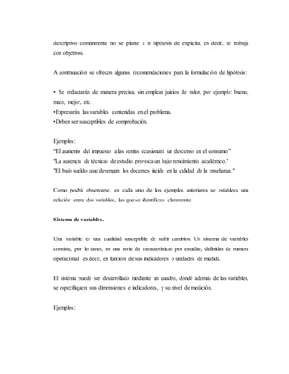 descriptivo comúnmente no se plante a n hipótesis de explícita, es decir, se trabaja
con objetivos.
A continuación se ofrecen algunas recomendaciones para la formulación de hipótesis:
• Se redactarán de manera precisa, sin emplear juicios de valor, por ejemplo: bueno,
malo, mejor, etc.
•Expresarán las variables contenidas en el problema.
•Deben ser susceptibles de comprobación.
Ejemplos:
“El aumento del impuesto a las ventas ocasionará un descenso en el consumo.”
"La ausencia de técnicas de estudio provoca un bajo rendimiento académico."
"El bajo sueldo que devengan los docentes incide en la calidad de la enseñanza."
Como podrá observarse, en cada uno de los ejemplos anteriores se establece una
relación entre dos variables, las que se identifican claramente.
Sistema de variables.
Una variable es una cualidad susceptible de sufrir cambios. Un sistema de variables
consiste, por lo tanto, en una serie de características por estudiar, definidas de manera
operacional, es decir, en función de sus indicadores o unidades de medida.
El sistema puede ser desarrollado mediante un cuadro, donde además de las variables,
se especifiquen sus dimensiones e indicadores, y su nivel de medición.
Ejemplos:
 