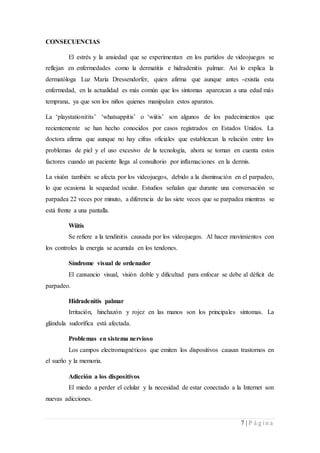 7 | P á g i n a
CONSECUENCIAS
El estrés y la ansiedad que se experimentan en los partidos de videojuegos se
reflejan en enfermedades como la dermatitis e hidradenitis palmar. Así lo explica la
dermatóloga Luz María Dressendorfer, quien afirma que aunque antes -existía esta
enfermedad, en la actualidad es más común que los síntomas aparezcan a una edad más
temprana, ya que son los niños quienes manipulan estos aparatos.
La ‘playstationitits’ ‘whatsappitis’ o ‘wiitis’ son algunos de los padecimientos que
recientemente se han hecho conocidos por casos registrados en Estados Unidos. La
doctora afirma que aunque no hay cifras oficiales que establezcan la relación entre los
problemas de piel y el uso excesivo de la tecnología, ahora se toman en cuenta estos
factores cuando un paciente llega al consultorio por inflamaciones en la dermis.
La visión también se afecta por los videojuegos, debido a la disminución en el parpadeo,
lo que ocasiona la sequedad ocular. Estudios señalan que durante una conversación se
parpadea 22 veces por minuto, a diferencia de las siete veces que se parpadea mientras se
está frente a una pantalla.
Wiitis
Se refiere a la tendinitis causada por los videojuegos. Al hacer movimientos con
los controles la energía se acumula en los tendones.
Síndrome visual de ordenador
El cansancio visual, visión doble y dificultad para enfocar se debe al déficit de
parpadeo.
Hidradenitis palmar
Irritación, hinchazón y rojez en las manos son los principales síntomas. La
glándula sudorífica está afectada.
Problemas en sistema nervioso
Los campos electromagnéticos que emiten los dispositivos causan trastornos en
el sueño y la memoria.
Adicción a los dispositivos
El miedo a perder el celular y la necesidad de estar conectado a la Internet son
nuevas adicciones.
 