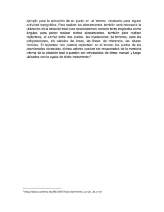 ejemplo para la ubicación de un punto en un terreno, necesario para alguna
actividad topográfica. Para realizar los alineamientos también será necesaria la
utilización de la estación total pues necesitaremos conocer tanto longitudes como
ángulos para poder realizar dichos alineamientos, también para realizar
replanteos, el azimut entre dos puntos, las nivelaciones de terrenos, para las
poligonaciones, los cálculos de áreas, las líneas de referencia, las alturas
remotas. El replanteo nos permite replantear en el terreno los puntos de las
coordenadas conocidas, dichos valores pueden ser recuperadas de la memoria
interna de la estación total o pueden ser introducidos de forma manual y luego
ubicados con la ayuda de dicho instrumento.4
4 http://www.academia.edu/8615097/Levantammiento_curvas_de_nivel
 