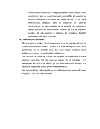 condiciones de extracción. Aunque presenta varias ventajas como
rendimiento alto, es ecológicamente compatible, el solvente se
elimina fácilmente e inclusive se puede reciclar, y las bajas
temperaturas utilizadas para la extracción no cambian
químicamente los componentes de la esencia, sin embargo el
equipo requerido es relativamente costoso, ya que se requieren
bombas de alta presión y sistemas de extracción también
resistentes a las altas presiones.
2.6. Alimento para animales
Alimento para animales. Por el procesamiento de los residuos cítricos se
pueden obtener pulpa y finos. La pulpa que suele ser higroscópica, debe
conservarse en un almacén seco. Los finos suelen venderse como
fertilizantes o sirven de combustible en la fábrica.
Las cáscaras de cítricos se pueden usar después de extraérseles el aceite
esencial, pues éste irrita las mucosas nasales de los animales, y sin
extraérseles la pectina del albedo, ya que ésta tiene en el alimento una
influencia importante en sus propiedades hidrofílicas.
Las características más importantes de estos desechos son su alto valor
energético y su fácil digestabilidad.
 