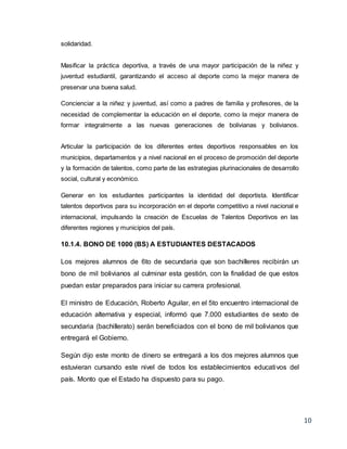 10
solidaridad.
Masificar la práctica deportiva, a través de una mayor participación de la niñez y
juventud estudiantil, garantizando el acceso al deporte como la mejor manera de
preservar una buena salud.
Concienciar a la niñez y juventud, así como a padres de familia y profesores, de la
necesidad de complementar la educación en el deporte, como la mejor manera de
formar integralmente a las nuevas generaciones de bolivianas y bolivianos.
Articular la participación de los diferentes entes deportivos responsables en los
municipios, departamentos y a nivel nacional en el proceso de promoción del deporte
y la formación de talentos, como parte de las estrategias plurinacionales de desarrollo
social, cultural y económico.
Generar en los estudiantes participantes la identidad del deportista. Identificar
talentos deportivos para su incorporación en el deporte competitivo a nivel nacional e
internacional, impulsando la creación de Escuelas de Talentos Deportivos en las
diferentes regiones y municipios del país.
10.1.4. BONO DE 1000 (BS) A ESTUDIANTES DESTACADOS
Los mejores alumnos de 6to de secundaria que son bachilleres recibirán un
bono de mil bolivianos al culminar esta gestión, con la finalidad de que estos
puedan estar preparados para iniciar su carrera profesional.
El ministro de Educación, Roberto Aguilar, en el 5to encuentro internacional de
educación alternativa y especial, informó que 7.000 estudiantes de sexto de
secundaria (bachillerato) serán beneficiados con el bono de mil bolivianos que
entregará el Gobierno.
Según dijo este monto de dinero se entregará a los dos mejores alumnos que
estuvieran cursando este nivel de todos los establecimientos educativos del
país. Monto que el Estado ha dispuesto para su pago.
 