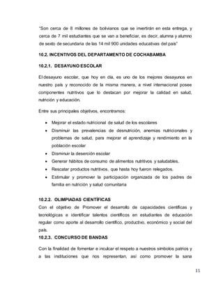 11
“Son cerca de 8 millones de bolivianos que se invertirán en esta entrega, y
cerca de 7 mil estudiantes que se van a beneficiar, es decir, alumna y alumno
de sexto de secundaria de las 14 mil 900 unidades educativas del país”
10.2. INCENTIVOS DEL DEPARTAMENTO DE COCHABAMBA
10.2.1. DESAYUNO ESCOLAR
El desayuno escolar, que hoy en día, es uno de los mejores desayunos en
nuestro país y reconocido de la misma manera, a nivel internacional posee
componentes nutritivos que lo destacan por mejorar la calidad en salud,
nutrición y educación.
Entre sus principales objetivos, encontramos:
 Mejorar el estado nutricional de salud de los escolares
 Disminuir las prevalencias de desnutrición, anemias nutricionales y
problemas de salud, para mejorar el aprendizaje y rendimiento en la
población escolar
 Disminuir la deserción escolar
 Generar hábitos de consumo de alimentos nutritivos y saludables.
 Rescatar productos nutritivos, que hasta hoy fueron relegados.
 Estimular y promover la participación organizada de los padres de
familia en nutrición y salud comunitaria
10.2.2. OLIMPIADAS CIENTÍFICAS
Con el objetivo de Promover el desarrollo de capacidades científicas y
tecnológicas e identificar talentos científicos en estudiantes de educación
regular como aporte al desarrollo científico, productivo, económico y social del
país.
10.2.3. CONCURSO DE BANDAS
Con la finalidad de fomentar e inculcar el respeto a nuestros símbolos patrios y
a las instituciones que nos representan, así como promover la sana
 