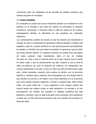 12
convivencia entre los integrantes de las escoltas de bandera nacional y las
bandas de guerra en el estado:
11. CONCLUSIONES
En conclusión se puede decir que la deserción escolar es el abandono de los
alumnos en la escuela y que entre los motivos se encuentran la situación
económica, embarazos a temprana edad, la falta de interés en los padres,
desintegración familiar, el desinterés de los maestros, los materiales
didácticos.
Las consecuencias pueden ser graves ya que los jóvenes que abandonan la
escuela se unen a la delincuencia organizada a falta de trabajos o trabajos mal
pagados y esto es un grave problema no solo para los jóvenes que abandonan
la escuela y su familia sino para toda la sociedad en general ya que los actos
que estos jóvenes realicen, en cualquier momento nos puede tocar que alguno
de estos pudieran estar haciéndonos daño el dia de mañana
Así pues los invito a que no seamos parte de la gran mayoría que se queda
sin hacer nada, y que es precisamente esa gran mayoría la que le echa la
culpa al gobierno por toda la situación de violencia, de inseguridad, que
vivimos actualmente en el país, si bien es cierto que ellos también tienen culpa
pero, donde quedamos nosotros como padres de familia, que no ponemos
atención a nuestros hijos y estamos más preocupados por que tengan todo lo
que nosotros no tuvimos y me refiero a las cosas materiales y no a la atención
que como padres estamos obligados a brindar a nuestros hijos, saber dónde
están, con quien están etc. Y como quedamos como amigos cuando nos
damos cuenta que nuestro amigo no está asistiendo a la escuela y no nos
preocupamos por visitarlo, por apoyarlo en cualquier problema que esté
pasando y motivarlo a que no deje la escuela, como sociedad como quedamos
al saber que un niño está siendo abusado, que no lo mandan a la escuela y no
hacemos nada.
 