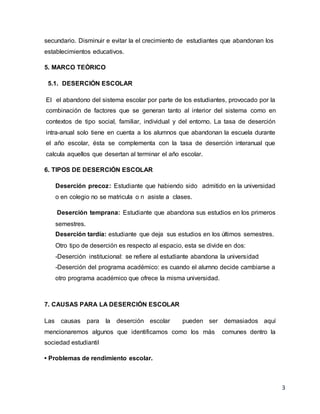 3
secundario. Disminuir e evitar la el crecimiento de estudiantes que abandonan los
establecimientos educativos.
5. MARCO TEÓRICO
5.1. DESERCIÓN ESCOLAR
El el abandono del sistema escolar por parte de los estudiantes, provocado por la
combinación de factores que se generan tanto al interior del sistema como en
contextos de tipo social, familiar, individual y del entorno. La tasa de deserción
intra-anual solo tiene en cuenta a los alumnos que abandonan la escuela durante
el año escolar, ésta se complementa con la tasa de deserción interanual que
calcula aquellos que desertan al terminar el año escolar.
6. TIPOS DE DESERCIÓN ESCOLAR
Deserción precoz: Estudiante que habiendo sido admitido en la universidad
o en colegio no se matricula o n asiste a clases.
Deserción temprana: Estudiante que abandona sus estudios en los primeros
semestres.
Deserción tardía: estudiante que deja sus estudios en los últimos semestres.
Otro tipo de deserción es respecto al espacio, esta se divide en dos:
-Deserción institucional: se refiere al estudiante abandona la universidad
-Deserción del programa académico: es cuando el alumno decide cambiarse a
otro programa académico que ofrece la misma universidad.
7. CAUSAS PARA LA DESERCIÓN ESCOLAR
Las causas para la deserción escolar pueden ser demasiados aquí
mencionaremos algunos que identificamos como los más comunes dentro la
sociedad estudiantil
• Problemas de rendimiento escolar.
 