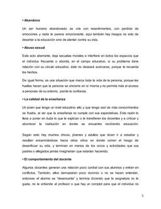 5
• Abandono
Un ser humano abandonado se cría con resentimientos, con perdida de
emociones y nada le parece emocionante, aquí también hay riesgos no solo de
desertar a la educación sino de atentar contra su vida.
• Abuso sexual
Este acto aberrante, deja secuelas morales e interfiere en todos los espacios que
el individuo frecuenta o aborda, en el campo educativo, si su problema tiene
relación con su círculo educativo, éste no deseará acercarse, porque le recuerda
los hechos.
De igual forma, es una situación que marca toda la vida de la persona, porque las
huellas hacen que la persona se encierre en si misma y no permita más el acceso
a personas de su entorno, pierde la confianza.
• La calidad de la enseñanza
Un joven que tenga un nivel educativo alto y que tenga sed de más conocimientos
se frustra, al ver que la enseñanza no cumple con sus expectativas. Esta razón lo
lleva a poner en duda lo que le explican o le transfieren los docentes y a criticar y
aborrecer la institución en donde se encuentra recibiendo educación.
Según esto hay muchos chicos, jóvenes y adultos que dicen ir a estudiar y
resultan encaminándose hacia otros sitios en donde corren el riesgo de
desenfocar su vida, y terminan en manos de los vicios y actividades que sus
padres o allegados jamás imaginarían que estarían haciendo.
• El comportamiento del docente
Algunos docentes generan una relación poco cordial con sus alumnos y entran en
conflictos. También, ellos demuestran poco dominio o no se hacen entender,
entonces el alumno se “desencanta” y termina diciendo que la asignatura no le
gusta, no le entiende al profesor o que hay un complot para que el individuo no
 