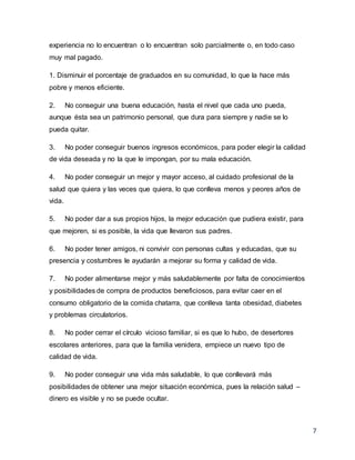 7
experiencia no lo encuentran o lo encuentran solo parcialmente o, en todo caso
muy mal pagado.
1. Disminuir el porcentaje de graduados en su comunidad, lo que la hace más
pobre y menos eficiente.
2. No conseguir una buena educación, hasta el nivel que cada uno pueda,
aunque ésta sea un patrimonio personal, que dura para siempre y nadie se lo
pueda quitar.
3. No poder conseguir buenos ingresos económicos, para poder elegir la calidad
de vida deseada y no la que le impongan, por su mala educación.
4. No poder conseguir un mejor y mayor acceso, al cuidado profesional de la
salud que quiera y las veces que quiera, lo que conlleva menos y peores años de
vida.
5. No poder dar a sus propios hijos, la mejor educación que pudiera existir, para
que mejoren, si es posible, la vida que llevaron sus padres.
6. No poder tener amigos, ni convivir con personas cultas y educadas, que su
presencia y costumbres le ayudarán a mejorar su forma y calidad de vida.
7. No poder alimentarse mejor y más saludablemente por falta de conocimientos
y posibilidades de compra de productos beneficiosos, para evitar caer en el
consumo obligatorio de la comida chatarra, que conlleva tanta obesidad, diabetes
y problemas circulatorios.
8. No poder cerrar el círculo vicioso familiar, si es que lo hubo, de desertores
escolares anteriores, para que la familia venidera, empiece un nuevo tipo de
calidad de vida.
9. No poder conseguir una vida más saludable, lo que conllevará más
posibilidades de obtener una mejor situación económica, pues la relación salud –
dinero es visible y no se puede ocultar.
 
