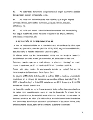 8
10. No poder tratar diariamente con personas que tengan sus mismos deseos
de superación escolar, profesional y social.
11. No poder vivir en comunidades más seguras y que tengan mejores
servicios públicos, como calles, alumbrado, parques públicos, escuelas,
bibliotecas, etc.
12. No poder vivir en una comunidad económicamente más desarrollada y
más segura físicamente, donde no exista el flagelo de las drogas, crímenes,
embarazos adolescentes, etc
9. REDUCCIÓN DE DESERCIÓN ESCOLAR
La tasa de deserción escolar en el nivel secundario en Bolivia redujo del 8,5 por
ciento a 4,4 por ciento, entre los períodos 2006 y 2016, según datos del Ministerio
de Educación y el Instituto Nacional de Estadística (INE).
El informe señala que los departamentos donde más se redujo la deserción
escolar fueron en Oruro, Pando y Cochabamba, en especial en el área rural.
Asimismo muestra que en el nivel primario, el abandono disminuyó en cuatro
puntos porcentuales, de 5,7 por ciento en 2006 a 1,7 por ciento en 2016.
Donde más altos niveles de permanencia escolar se registró fue en los
departamentos de Chuquisaca, Santa Cruz y Beni.
De acuerdo al Ministerio de Educación, a partir de 2006 se mantiene un constante
crecimiento en el número de escolares que perciben el bono Juancito Pinto. En
2006 el beneficio llegó a 1.084.967 estudiantes, en 2016 favoreció a 2.139.374
alumnos de primaria y secundaria.
La deserción escolar es un fenómeno presente tanto en los sistemas educativos
de países poco industrializados, como en vías de desarrollo. En el caso de los
países industrializados, las estadísticas de abandono escolar se concentran en los
estudios terciarios, es decir post secundarios. En Latinoamérica las estadísticas
más alarmantes de deserción escolar se concentran en la educación media, tanto
en la secundaria básica, como en la secundaria superior o bachillerato.
 