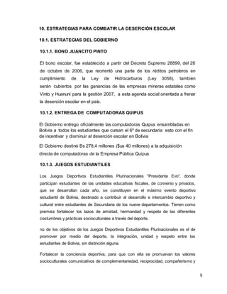9
10. ESTRATEGIAS PARA COMBATIR LA DESERCIÓN ESCOLAR
10.1. ESTRATEGIAS DEL GOBIERNO
10.1.1. BONO JUANCITO PINTO
El bono escolar, fue establecido a partir del Decreto Supremo 28899, del 26
de octubre de 2006, que reorientó una parte de los réditos petroleros en
cumplimiento de la Ley de Hidrocarburos (Ley 3058), también
serán cubiertos por las ganancias de las empresas mineras estatales como
Vinto y Huanuni para la gestión 2007, a esta agenda social orientada a frenar
la deserción escolar en el país.
10.1.2. ENTREGA DE COMPUTADORAS QUIPUS
El Gobierno entrego oficialmente las computadoras Quipus ensambladas en
Bolivia a todos los estudiantes que cursan el 6º de secundaria esto con el fin
de incentivar y disminuir al deserción escolar en Bolivia
El Gobierno destinó Bs 278,4 millones ($us 40 millones) a la adquisición
directa de computadoras de la Empresa Pública Quipus
10.1.3. JUEGOS ESTUDIANTILES
Los Juegos Deportivos Estudiantiles Plurinacionales "Presidente Evo", donde
participan estudiantes de las unidades educativas fiscales, de convenio y privados,
que se desarrollan cada año, se constituyen en el máximo evento deportivo
estudiantil de Bolivia, destinado a contribuir al desarrollo e intercambio deportivo y
cultural entre estudiantes de Secundaria de los nueve departamentos. Tienen como
premisa fortalecer los lazos de amistad, hermandad y respeto de las diferentes
costumbres y prácticas socioculturales a través del deporte.
no de los objetivos de los Juegos Deportivos Estudiantiles Plurinacionales es el de
promover por medio del deporte, la integración, unidad y respeto entre los
estudiantes de Bolivia, sin distinción alguna.
Fortalecer la conciencia deportiva, para que con ella se promuevan los valores
socioculturales comunicativos de complementariedad, reciprocidad, compañerismo y
 