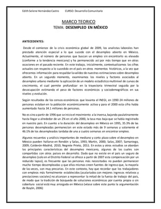 EdithSelene HernándezCastro CURSO: DesarrolloComunitario
MARCO TEORICO
TEMA: DESEMPLEO EN MÉXICO
ANTECEDENTES:
Desde el comienzo de la crisis económica global de 2009, los analistas laborales han
prestado atención especial a lo que sucede con el desempleo abierto en México.
Actualmente, el número de personas que buscan un empleo sin encontrarlo es elevado
(conforme a la tendencia mexicana) y ha permanecido así por más tiempo que en otras
ocasiones en el pasado reciente. En este trabajo, inicialmente, contextualizamos las cifras
actuales con respecto a lo sucedido en el país en otros momentos históricos, a la vez que
ofrecemos información para respaldar lavalidez de nuestras estimaciones sobre desempleo
abierto. En un segundo momento, examinamos los niveles y factores asociados al
desempleo urbano mediante la aplicación de un modelo estadístico multinivel de curvas de
crecimiento, el cual permite profundizar en la trayectoria trimestral seguida por la
desocupación estimando el peso de factores económicos y sociodemográficos en sus
niveles y evolución.
Según resultados de los censos económicos que levanta el INEGI, en 1990 24 millones de
personas estaban en la población económicamente activa y para el 2000 esta cifra había
aumentado hasta 34.1 millones de personas.
No es sino apartir de 1996 que seinicioel movimiento ala inversa,bajando paulatinamente
hasta llegar a alrededor de un 2% en el año 2000, la tasa mas baja que se había registrado
en nuestro país. En cuanto a la duración del desempleo en México en 1995, 35.3% de las
personas desempleadas permanecían en este estado más de 9 semanas y solamente el
46.1% de los desempleados tardaba de una a cuatro semanas en encontrar empleo.
Algunos recuentos y análisis importantes de mediano y corto plazo sobre el desempleo en
México pueden hallarse en Rendón y Salas, 1993; Martin, 2000; Salas, 2007; Samaniego,
2009; Calderón-Madrid, 2010; Negrete Prieto, 2011. En estos y otros estudios se abordan
las principales características del desempleo mexicano, algunas de las cuales son
compartidas con otros países en desarrollo. Dado que no existe en el país un seguro de
desempleo (solo en el Distrito Federal se ofrece a partir de 2007 esta compensación por un
reducido lapso), es frecuente que las personas más necesitadas no puedan permanecer
mucho tiempo desempleadas y que ellas mismas creen fuentes de ingreso que, la mayoría
de las veces, son muy precarias. En este contexto, hay que recordar que los trabajadores
con empleos más formalmente establecidos (asalariados con mejores ingresos relativos y
prestaciones sociales) no alcanzan a representar la mitad de la fuerza de trabajo del país,
de modo que la tradición de búsqueda de soluciones económicas por cuenta propia o sin
cobertura social está muy arraigada en México (véase sobre este punto la argumentación
de Bayón, 2006)
 