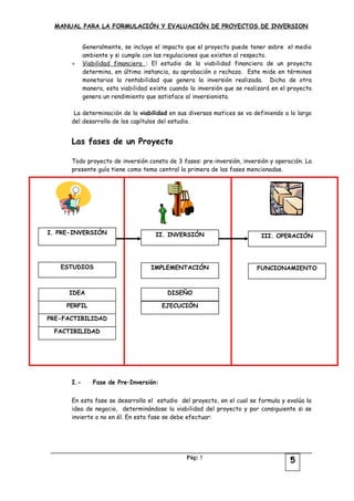 MANUAL PARA LA FORMULACIÓN Y EVALUACIÓN DE PROYECTOS DE INVERSION
Generalmente, se incluye el impacto que el proyecto puede tener sobre el medio
ambiente y si cumple con las regulaciones que existen al respecto.
+ Viabilidad financiera : El estudio de la viabilidad financiera de un proyecto
determina, en última instancia, su aprobación o rechazo. Este mide en términos
monetarios la rentabilidad que genera la inversión realizada. Dicho de otra
manera, esta viabilidad existe cuando la inversión que se realizará en el proyecto
genera un rendimiento que satisface al inversionista.
La determinación de la viabilidad en sus diversos matices se va definiendo a lo largo
del desarrollo de los capítulos del estudio.
Las fases de un Proyecto
Todo proyecto de inversión consta de 3 fases: pre-inversión, inversión y operación. La
presente guía tiene como tema central la primera de las fases mencionadas.
I.- Fase de Pre–Inversión:
En esta fase se desarrolla el estudio del proyecto, en el cual se formula y evalúa la
idea de negocio, determinándose la viabilidad del proyecto y por consiguiente si se
invierte o no en él. En esta fase se debe efectuar:
Pág: 5
DISEÑOIDEA
PERFIL
PRE-FACTIBILIDAD
FACTIBILIDAD
I. PRE-INVERSIÓN
ESTUDIOS
II. INVERSIÓN
IMPLEMENTACIÓN
EJECUCIÓN
III. OPERACIÓN
FUNCIONAMIENTO
5
 