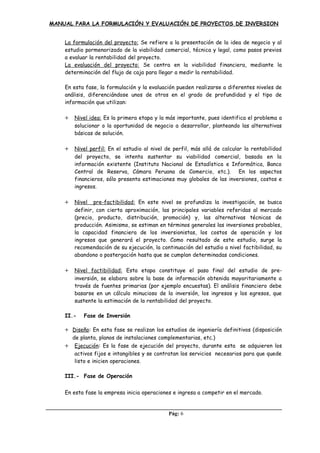 MANUAL PARA LA FORMULACIÓN Y EVALUACIÓN DE PROYECTOS DE INVERSION
La formulación del proyecto: Se refiere a la presentación de la idea de negocio y al
estudio pormenorizado de la viabilidad comercial, técnica y legal, como pasos previos
a evaluar la rentabilidad del proyecto.
La evaluación del proyecto: Se centra en la viabilidad financiera, mediante la
determinación del flujo de caja para llegar a medir la rentabilidad.
En esta fase, la formulación y la evaluación pueden realizarse a diferentes niveles de
análisis, diferenciándose unos de otros en el grado de profundidad y el tipo de
información que utilizan:
+ Nivel idea: Es la primera etapa y la más importante, pues identifica el problema a
solucionar o la oportunidad de negocio a desarrollar, planteando las alternativas
básicas de solución.
+ Nivel perfil: En el estudio al nivel de perfil, más allá de calcular la rentabilidad
del proyecto, se intenta sustentar su viabilidad comercial, basada en la
información existente (Instituto Nacional de Estadística e Informática, Banco
Central de Reserva, Cámara Peruana de Comercio, etc.). En los aspectos
financieros, sólo presenta estimaciones muy globales de las inversiones, costos e
ingresos.
+ Nivel pre-factibilidad: En este nivel se profundiza la investigación, se busca
definir, con cierta aproximación, las principales variables referidas al mercado
(precio, producto, distribución, promoción) y, las alternativas técnicas de
producción. Asimismo, se estiman en términos generales las inversiones probables,
la capacidad financiera de los inversionistas, los costos de operación y los
ingresos que generará el proyecto. Como resultado de este estudio, surge la
recomendación de su ejecución, la continuación del estudio a nivel factibilidad, su
abandono o postergación hasta que se cumplan determinadas condiciones.
+ Nivel factibilidad: Esta etapa constituye el paso final del estudio de pre-
inversión, se elabora sobre la base de información obtenida mayoritariamente a
través de fuentes primarias (por ejemplo encuestas). El análisis financiero debe
basarse en un cálculo minucioso de la inversión, los ingresos y los egresos, que
sustente la estimación de la rentabilidad del proyecto.
II.- Fase de Inversión
+ Diseño: En esta fase se realizan los estudios de ingeniería definitivos (disposición
de planta, planos de instalaciones complementarias, etc.)
+ Ejecución: Es la fase de ejecución del proyecto, durante esta se adquieren los
activos fijos e intangibles y se contratan los servicios necesarios para que quede
listo e inicien operaciones.
III.- Fase de Operación
En esta fase la empresa inicia operaciones e ingresa a competir en el mercado.
Pág: 6
 