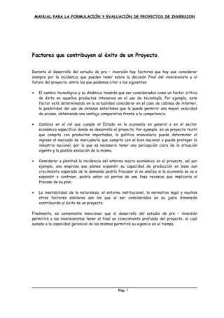 MANUAL PARA LA FORMULACIÓN Y EVALUACIÓN DE PROYECTOS DE INVERSION
Factores que contribuyen al éxito de un Proyecto.
Durante el desarrollo del estudio de pre – inversión hay factores que hay que considerar
siempre por la incidencia que pueden tener sobre la decisión final del inversionista y el
futuro del proyecto, entre los que podemos citar a los siguientes:
• El cambio tecnológico y su dinámica tendrán que ser considerados como un factor crítico
de éxito en aquellos productos intensivos en el uso de tecnología. Por ejemplo, este
factor está determinando en la actualidad considerar en el caso de cabinas de internet,
la posibilidad del uso de antenas satelitales que le puede permitir una mayor velocidad
de acceso, obteniendo una ventaja comparativa frente a la competencia.
• Cambios en el rol que cumple el Estado en la economía en general o en el sector
económico específico donde se desarrolla el proyecto. Por ejemplo, en un proyecto textil
que compita con productos importados, la política arancelaria puede determinar el
ingreso al mercado de mercadería que compita con el bien nacional o puede proteger la
industria nacional, por lo que es necesario tener una percepción clara de la situación
vigente y la posible evolución de la misma.
• Considerar a plenitud la incidencia del entorno macro económico en el proyecto, así por
ejemplo, una empresa que planea expandir su capacidad de producción en base aun
crecimiento esperado de la demanda podría fracasar si no analiza si la economía se va a
expandir o contraer, podría estar ad portas de una fase recesiva que implicaría el
fracaso de su plan.
• La inestabilidad de la naturaleza, el entorno institucional, la normativa legal y muchos
otros factores similares son los que al ser considerados en su justa dimensión
contribuirán al éxito de un proyecto.
Finalmente, es conveniente mencionar que el desarrollo del estudio de pre – inversión
permitirá a los inversionistas tener al final un conocimiento profundo del proyecto, el cual
aunado a la capacidad gerencial de los mismos permitirá su vigencia en el tiempo.
Pág: 7
 