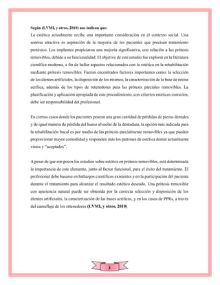 3
Según (LVMI, y otros, 2010) nos indican que:
La estética actualmente recibe una importante consideración en el contexto social. Una
sonrisa atractiva es aspiración de la mayoría de los pacientes que precisan tratamiento
protésico. Los implantes propiciaron una mejoría significativa, con relación a las prótesis
removibles, debido a su funcionalidad. El objetivo de este estudio fue explorar en la literatura
científica moderna, a fin de hallar aspectos relacionados con la estética en la rehabilitación
mediante prótesis removibles. Fueron encontrados factores importantes como: la selección
de los dientes artificiales, la disposición de los mismos, la caracterización de la base de resina
acrílica, además de los tipos de retenedores para las prótesis parciales removibles. La
planificación y aplicación apropiada de este procedimiento, con criterios estéticos correctos,
debe ser responsabilidad del profesional.
En ciertos casos donde los pacientes posean una gran cantidad de pérdidas de piezas dentales
y de igual manera de pérdida del hueso alveolar de la dentadura, la opción más indicada para
la rehabilitación bucal es por medio de las prótesis parcialmente removibles ya que pueden
proporcionar mayor comodidad y responden más los patrones de estética dental actualmente
vistos y “aceptados”.
A pesar de que son pocos los estudios sobre estética en prótesis removibles, está determinada
la importancia de este elemento, junto al factor funcional, para el éxito del tratamiento. El
profesional debe basarse en hallazgos científicos existentes y en la participación del paciente
durante el tratamiento para alcanzar el resultado estético deseado. Una prótesis removible
con apariencia natural puede ser obtenida por la correcta selección y disposición de los
dientes artificiales, la caracterización de las bases acrílicas, y en los casos de PPRs, a través
del camuflaje de los retenedores (LVMI, y otros, 2010)
 