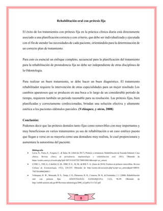 5
Rehabilitación oral con prótesis fija
El éxito de los tratamientos con prótesis fija en la práctica clínica diaria está directamente
asociado a una planificación correcta y con criterio, que debe ser individualizada y ejecutada
con el fin de atender las necesidades de cada paciente, orientándola para la determinación de
un correcto plan de tratamiento.
Para esto es esencial un enfoque completo, secuencial para la planificación del tratamiento
para la rehabilitación de prostodoncia fija no debe ser independiente de otras disciplinas de
la Odontología.
Para realizar un buen tratamiento, se debe hacer un buen diagnóstico. El tratamiento
rehabilitador requiere la intervención de otras especialidades para un mejor resultado Los
cambios aparatosos que se producen en una boca a lo largo de un considerable periodo de
tiempo, requieren también un periodo razonable para su resolución. Las prótesis fijas, bien
planificadas y correctamente confeccionadas, brindan una solución efectiva y altamente
estética a los pacientes edéntulos parciales. (Velásquez, y otros, 2008)
Conclusión:
Podemos decir que las prótesis dentales tanto fijas como removibles con muy importantes y
muy beneficiosas en varios tratamientos ya sea de rehabilitación o un caso estético puesto
que llegan a verse en su mayoría como una dentadura muy realista, lo cual proporcionara y
aumentara la autoestima del paciente.
Bibliografía
 Leiva, N., Nieto, E., Vergara, C., & Salas, M. (Abril de 2017). Prótesis y ortodoncia. Rehabilitación de fisurado bilateral. Caso
clínico. Revista clínica de periodoncia, implantología y rehabilitación oral, 10(1). Obtenido de
https://scielo.conicyt.cl/scielo.php?pid=S0719-01072017000100014&script=sci_arttext
 LVMI, L., FHI, G., CohelloI, G. M., DMI, D. S., AI, M., & RM, F.-A. (Junio de 2010). Estética en prótesis removibles. Revista
Cubana de Estomatología, 47(2), 224-235. Obtenido de http://scielo.sld.cu/scielo.php?script=sci_arttext&pid=S0034-
75072010000200011
 Velásquez, R. W., Moncada, D. S., Tataje, J. O., Palomino, H. H., Cisneros, M. H., & Fernández, J. J. (2008). Rehabilitación
oral con prótesis fijas . ODONTOLOGÍA SANMARQUINA, 11(2), 96-99. Obtenido de
http://sisbib.unmsm.edu.pe/BVRevistas/odontologia/2008_n2/pdf/a13v11n2.pdf
 