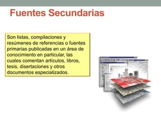 Fuentes Secundarias
Son listas, compilaciones y
resúmenes de referencias o fuentes
primarias publicadas en un área de
conocimiento en particular, las
cuales comentan artículos, libros,
tesis, disertaciones y otros
documentos especializados.
 
