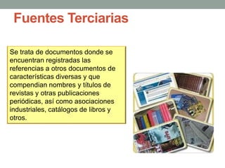 Fuentes Terciarias
Se trata de documentos donde se
encuentran registradas las
referencias a otros documentos de
características diversas y que
compendian nombres y títulos de
revistas y otras publicaciones
periódicas, así como asociaciones
industriales, catálogos de libros y
otros.
 