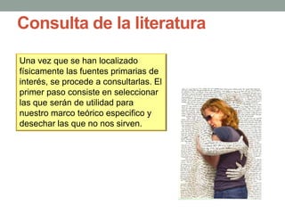 Consulta de la literatura
Una vez que se han localizado
físicamente las fuentes primarias de
interés, se procede a consultarlas. El
primer paso consiste en seleccionar
las que serán de utilidad para
nuestro marco teórico especifico y
desechar las que no nos sirven.
 