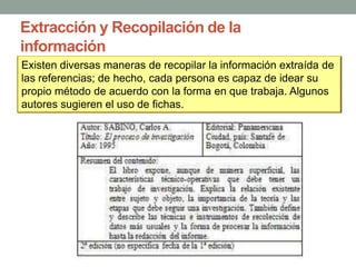 Extracción y Recopilación de la
información
Existen diversas maneras de recopilar la información extraída de
las referencias; de hecho, cada persona es capaz de idear su
propio método de acuerdo con la forma en que trabaja. Algunos
autores sugieren el uso de fichas.
 