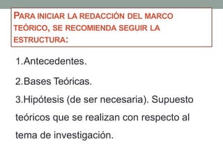 1.Antecedentes.
2.Bases Teóricas.
3.Hipótesis (de ser necesaria). Supuesto
teóricos que se realizan con respecto al
tema de investigación.
PARA INICIAR LA REDACCIÓN DEL MARCO
TEÓRICO, SE RECOMIENDA SEGUIR LA
ESTRUCTURA:
 