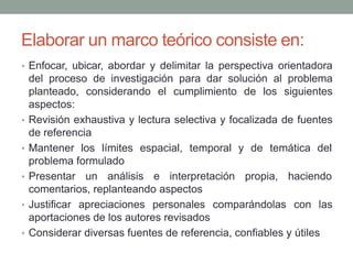 Elaborar un marco teórico consiste en:
• Enfocar, ubicar, abordar y delimitar la perspectiva orientadora
del proceso de investigación para dar solución al problema
planteado, considerando el cumplimiento de los siguientes
aspectos:
• Revisión exhaustiva y lectura selectiva y focalizada de fuentes
de referencia
• Mantener los límites espacial, temporal y de temática del
problema formulado
• Presentar un análisis e interpretación propia, haciendo
comentarios, replanteando aspectos
• Justificar apreciaciones personales comparándolas con las
aportaciones de los autores revisados
• Considerar diversas fuentes de referencia, confiables y útiles
 