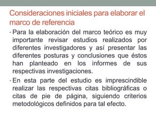 Consideraciones iniciales para elaborar el
marco de referencia
• Para la elaboración del marco teórico es muy
importante revisar estudios realizados por
diferentes investigadores y así presentar las
diferentes posturas y conclusiones que éstos
han planteado en los informes de sus
respectivas investigaciones.
• En esta parte del estudio es imprescindible
realizar las respectivas citas bibliográficas o
citas de pie de página, siguiendo criterios
metodológicos definidos para tal efecto.
 