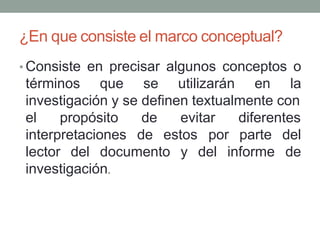 ¿En que consiste el marco conceptual?
• Consiste en precisar algunos conceptos o
términos que se utilizarán en la
investigación y se definen textualmente con
el propósito
interpretaciones
de evitar diferentes
de estos
lector del documento y del informe
por parte del
de
investigación.
 