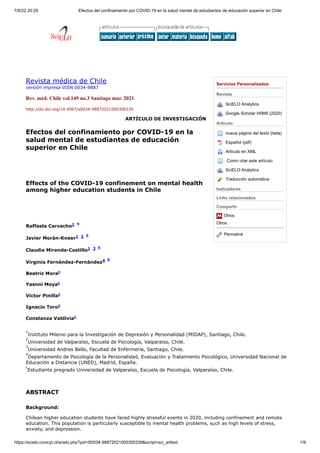 7/6/22 20:29 Efectos del confinamiento por COVID-19 en la salud mental de estudiantes de educación superior en Chile
https://scielo.conicyt.cl/scielo.php?pid=S0034-98872021000300339&script=sci_arttext 1/9
Servicios Personalizados
Revista
SciELO Analytics
Google Scholar H5M5 (2020)
Articulo
nueva página del texto (beta)
Español (pdf)
Articulo en XML

Como citar este artículo
SciELO Analytics
Traducción automática
Indicadores
Links relacionados
Compartir
Otros
Otros
Permalink
Revista médica de Chile
versión impresa ISSN 0034-9887
Rev. méd. Chile vol.149 no.3 Santiago mar. 2021
http://dx.doi.org/10.4067/s0034-98872021000300339 
ARTÍCULO DE INVESTIGACIÓN
Efectos del confinamiento por COVID-19 en la
salud mental de estudiantes de educación
superior en Chile
Effects of the COVID-19 confinement on mental health
among higher education students in Chile
Raffaela Carvacho1 
a
Javier Morán-Kneer1 
2 
b
Claudia Miranda-Castillo1 
3 
b
Virginia Fernández-Fernández4 
b
Beatriz Morac 
Yasnni Moyac 
Víctor Pinillac 
Ignacio Toroc 
Constanza Valdiviac 
1
Instituto Milenio para la Investigación de Depresión y Personalidad (MIDAP), Santiago, Chile.
2
Universidad de Valparaíso, Escuela de Psicología, Valparaíso, Chile.
3
Universidad Andres Bello, Facultad de Enfermería, Santiago, Chile.
4
Departamento de Psicología de la Personalidad, Evaluación y Tratamiento Psicológico, Universidad Nacional de
Educación a Distancia (UNED), Madrid, España.
c
Estudiante pregrado Universidad de Valparaíso, Escuela de Psicología, Valparaíso, Chile.
ABSTRACT
Background:
Chilean higher education students have faced highly stressful events in 2020, including confinement and remote
education. This population is particularly susceptible to mental health problems, such as high levels of stress,
anxiety, and depression.
 
  
 
 