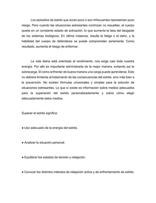Los episodios de estrés que duran poco o son infrecuentes representan poco
riesgo. Pero cuando las situaciones estresantes continúan no resueltas, el cuerpo
queda en un constante estado de activación, lo que aumenta la tasa del desgaste
de los sistemas biológicos. En última instancia, resulta la fatiga o el daño, y la
habilidad del cuerpo de defenderse se puede comprometer seriamente. Como
resultado, aumenta el riesgo de enfermar.
La vida diaria está orientada al rendimiento, nos exige casi toda nuestra
energía. Por ello es importante administrarla de la mejor manera, evitando así la
sobrecarga. El cómo enfrentar de buena manera una carga puede aprenderse. Esto
no debiera limitarse al tratamiento de las consecuencias del estrés, sino más bien a
la prevención. No existen fórmulas universales y simples para la solución de
situaciones estresantes. Lo que sí existe es información sobre medios adecuados
para la superación del estrés personalizadamente y sobre cómo elegir
adecuadamente estos medios.
Superar el estrés significa:
● Uso adecuado de la energía del estrés.
● Analizar la situación personal.
● Equilibrar los estados de tensión y relajación.
● Conocer los distintos métodos de relajación activa y de enfrentamiento de estrés.
 