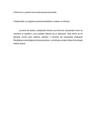 ● Disminuir o prevenir las consecuencias del estrés.
● Desarrollar un programa personal antiestrés y evaluar su eficacia.
La teoría de estrés y adaptación brinda una forma de comprender como se
mantiene el equilibrio y los posibles efectos de su alteración. Esta teoría se ha
aplicado mucho para explicar, predecir y controlar las respuestas biológicas
(fisiológicas y psicológicas) de las personas, y constituye una gran base de la terapia
médica actual.
 
