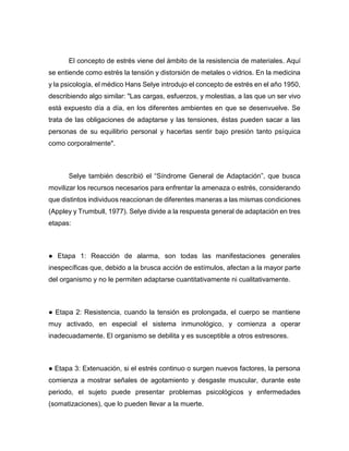 El concepto de estrés viene del ámbito de la resistencia de materiales. Aquí
se entiende como estrés la tensión y distorsión de metales o vidrios. En la medicina
y la psicología, el médico Hans Selye introdujo el concepto de estrés en el año 1950,
describiendo algo similar: "Las cargas, esfuerzos, y molestias, a las que un ser vivo
está expuesto día a día, en los diferentes ambientes en que se desenvuelve. Se
trata de las obligaciones de adaptarse y las tensiones, éstas pueden sacar a las
personas de su equilibrio personal y hacerlas sentir bajo presión tanto psíquica
como corporalmente".
Selye también describió el “Síndrome General de Adaptación”, que busca
movilizar los recursos necesarios para enfrentar la amenaza o estrés, considerando
que distintos individuos reaccionan de diferentes maneras a las mismas condiciones
(Appley y Trumbull, 1977). Selye divide a la respuesta general de adaptación en tres
etapas:
● Etapa 1: Reacción de alarma, son todas las manifestaciones generales
inespecíficas que, debido a la brusca acción de estímulos, afectan a la mayor parte
del organismo y no le permiten adaptarse cuantitativamente ni cualitativamente.
● Etapa 2: Resistencia, cuando la tensión es prolongada, el cuerpo se mantiene
muy activado, en especial el sistema inmunológico, y comienza a operar
inadecuadamente. El organismo se debilita y es susceptible a otros estresores.
● Etapa 3: Extenuación, si el estrés continuo o surgen nuevos factores, la persona
comienza a mostrar señales de agotamiento y desgaste muscular, durante este
periodo, el sujeto puede presentar problemas psicológicos y enfermedades
(somatizaciones), que lo pueden llevar a la muerte.
 