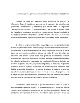 La primera reacción (previa cognición) involucra al sistema simpático adrenal.
Después de haber sido evaluada como amenazante la situación, la
información llega al hipotálamo, que provoca la secreción de catecolaminas
(adrenalina, noradrenalina y dopamina) que actúan sobre el organismo
“preparándolo para la huida”. El sistema neuroendocrino también se activa a través
del hipotálamo, provocando una serie de reacciones que dan por resultado la
liberación de cortisona, hidrocortisona y corticoesterona, entre otros. Las hormonas
nombradas preparan al sujeto para realizar la acción que este estime conveniente.
El estrés es un programa genético muy antiguo. Aún nos comportamos de
manera muy similar a nuestros antepasados y a muchos otros animales mamíferos.
Originalmente, el sentido de la reacción de estrés fue la preservación de la vida a
través de un mecanismo reflejo de ataque y/o huida. En caso de peligro se
desarrolla una enorme fuerza física. Las glándulas suprarrenales secretan
adrenalina a la sangre. La actividad del simpático aumenta, así se libera energía en
los músculos y el cerebro, o se realiza una movilización fulminante de todas las
reservas corporales. El pulso, la presión sanguínea y la frecuencia respiratoria
aumentan, el tracto digestivo se paraliza, los glóbulos rojos se diseminan para
facilitar la recepción de oxígeno y la entrega de dióxido de carbono, el factor de
coagulación aumenta. Dentro de muy poco tiempo el hombre está preparado para
el ataque o la huida, esto se denomina "reacción de alerta" del cuerpo, la que sucede
automáticamente frente a cualquier peligro potencial del bienestar.
Se denomina estrés al estado en que nos encontramos y no a la causa. A
ésta última se le denomina “estresor”. El estrés es la reacción a estresores. Es una
reacción tanto innata como adquirida que nos permite una adaptación rápida a las
cambiantes circunstancias de la vida. Se entiende como estresores todas las
 