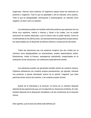 exigencias, internas como externas. El organismo separa todos los estímulos en
positivos o negativos. Todo lo que es agradable o útil es valorado como positivo.
Todo lo que es desagradable, amenazante o sobrecargante, es valorado como
negativo, es decir como un estresor.
Los estresores pueden ser también estímulos positivos que aparecen de una
forma muy repentina, masiva o intensa y, frente a los cuales, uno no puede
reaccionar de manera adecuada, o por lo menos cree no poder hacerlo. Como se
ha demostrado en los últimos años, son precisamente los (pequeños) enojos diarios,
los responsables por el desarrollo de efectos dañinos a consecuencia del estrés.
Todas las situaciones que nos podamos imaginar que son vividas por el
individuo como desagradables y/o amenazantes, pueden desencadenar estrés.
Desilusiones, miedo al fracaso, subexigencia (estudiantil), inseguridades en la
evaluación de las situaciones, son estresores especialmente fuertes.
Los estresores pueden ser generados también dentro de nosotros mismos.
Podemos estresarnos con nuestros propios pensamientos, por ejemplo, mientras
nos ponemos a pensar demasiado acerca de la opinión "negativa" que otras
personas tienen acerca de nosotros, o de nuestros propios errores.
Aparte de la intensidad y la duración, la fuerza de un estresor depende
además de las experiencias que uno ha adquirido en situaciones similares. Es más,
también depende de la disposición hereditaria y de las condiciones de la situación
misma.
Esto significa, que la dosis de estrés está definida por:
 