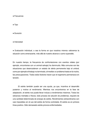 ● Frecuencia
● Tipo
● Duración
● Intensidad
● Evaluación individual, o sea la forma en que nosotros mismos valoramos la
situación como amenazante, más allá de nuestro alcance o como superable.
En nuestro tiempo, la frecuencia de confrontaciones con eventos vitales (por
ejemplo, encontrarse con un animal salvaje) ha disminuido. Más comunes son las
situaciones que desencadenan un estado de alerta permanente bajo el umbral,
como por ejemplo el trabajo no terminado, el meditar un problema hasta en la noche,
las preocupaciones. Todos estos factores hacen que el organismo permanezca en
tensión.
El estrés también puede ser una ayuda, ya que, incentiva el desarrollo
posterior y motiva al rendimiento. Mientras nos encontramos en la fase de
adaptación, el estrés nos puede llevar incluso a rendimientos máximos. Todos los
esfuerzos mentales o físicos, todo proceso de solución de problemas, requiere de
una cantidad determinada de energía de estrés. Rendimientos extraordinarios son
casi imposibles sin el uso del estrés de forma controlada. El estrés es en primera
línea positivo. Sólo demasiado estrés provoca enfermedades.
 