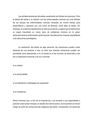 Las señales tempranas del estrés usualmente son fáciles de reconocer. Pero
el efecto del estrés y su relación con las enfermedades crónicas son más difíciles
de ver porque las enfermedades crónicas necesitan de mucho tiempo para
desarrollarse y aparecen por una suma de factores, entre ellos el estrés. Sin
embargo, la evidencia rápidamente se está acumulando y sugiere que el estrés tiene
un papel importante en varios tipos de problemas crónicos en la salud,
particularmente la enfermedad cardiovascular, las afecciones músculo-esqueléticas
y las afecciones psicológicas.
La evaluación del estrés es algo personal, las situaciones pueden variar
bastante de una persona a otra, es decir que diversas situaciones pueden ser
percibidas como estresantes o no. El estrés en el ser humano se desarrolla a raíz
de su disposición personal y de sus vivencias
● su actitud
● su personalidad
● sus destrezas y estrategias de superación
● su resistencia,
Seres humanos que, a raíz de su experiencia, y de acuerdo a sus capacidades y
posición creen poder manejar un desafío de manera activa, se encuentran en menor
riesgo de sufrir las consecuencias negativas del estrés, comparados con personas
 