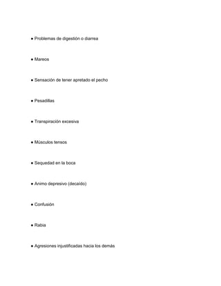 ● Problemas de digestión o diarrea
● Mareos
● Sensación de tener apretado el pecho
● Pesadillas
● Transpiración excesiva
● Músculos tensos
● Sequedad en la boca
● Animo depresivo (decaído)
● Confusión
● Rabia
● Agresiones injustificadas hacia los demás
 