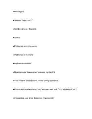 ● Desamparo
● Sentirse "bajo presión"
● Cambios bruscos de ánimo
● Apatía
● Problemas de concentración
● Problemas de memoria
● Baja del rendimiento
● No poder dejar de pensar en una cosa (rumiación)
● Sensación de tener la mente "vacía" o bloqueo mental
● Pensamientos catastróficos (p.ej. "esto va a salir mal"; "nunca lo lograré", etc.)
● Incapacidad para tomar decisiones (importantes)
 