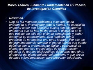 Marco Teórico, Elemento Fundamental en el Proceso de Investigación CientíficaResumenUno de los mayores problemas a los que se ha enfrentado el investigador todo el tiempo, ha consistido en poder saber con precisión cuales son los aportes anteriores que se han hecho sobre la disciplina en la que trabaja, no sólo con el fin de consultarlos y poder aumentar su conocimiento, sino también con el propósito de no duplicar una tarea lograda. Por ello, es de gran importancia generar el marco teórico que puede definirse con el ordenamiento lógico y secuencial de elementos teóricos procedentes de la información obtenida de fuentes bibliográficas fidedignas que giran alrededor del planteamiento del problema y que sirven de base y fundamentación para proponer soluciones.