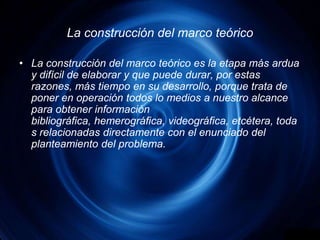 La construcción del marco teóricoLa construcción del marco teórico es la etapa más ardua y difícil de elaborar y que puede durar, por estas razones, más tiempo en su desarrollo, porque trata de poner en operación todos lo medios a nuestro alcance para obtener información bibliográfica, hemerográfica, videográfica, etcétera, todas relacionadas directamente con el enunciado del planteamiento del problema.
