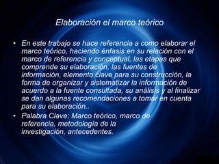 Elaboración el marco teóricoEn este trabajo se hace referencia a como elaborar el marco teórico, haciendo énfasis en su relación con el marco de referencia y conceptual, las etapas que comprende su elaboración, las fuentes de información, elemento clave para su construcción, la forma de organizar y sistematizar la información de acuerdo a la fuente consultada, su análisis y al finalizar se dan algunas recomendaciones a tomar en cuenta para su elaboración..Palabra Clave: Marco teórico, marco de referencia, metodología de la investigación, antecedentes.