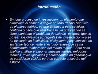 IntroducciónEn todo proceso de investigación, un elemento que direcciona el camino a seguir en todo trabajo científico es el marco teórico, ya que en base a éste se inicia, continúa o hace que ésta fracase, ya que cuando se tiene planteado el problema de estudio- es decir, que se poseen los objetivos y preguntas de investigación – y se ha evaluado su factibilidad, el siguiente paso consiste en sustentar teóricamente el estudio, etapa que se ha denominado “elaboración del marco teórico”. Este paso implica analizar y exponer aquellas teorías, enfoques teóricos, investigaciones y antecedentes en general que se consideran válidos para un correcto encuadre del estudio.
