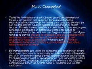 Marco ConceptualTodos los fenómenos que se suceden dentro del universo son tantos y tan grandes que la ciencia tiene que estudiarlos separadamente y establecer los límites para cada uno de ellos, ya que de otra manera no sería posible investigar todo al mismo tiempo.  Por este motivo, cada sector de la ciencia tiene sus propios conceptos, elaborando un código que establezca líneas de comunicación entre las personas que tengan la relación con alguna rama de la ciencia. Por ello es importante que los conceptos no se confundan con los fenómenos, ya que el fenómeno es una construcción lógica de conceptos, mientras que el concepto simboliza las relaciones empíricas y los fenómenos que vienen relacionados con el hecho.Es imprescindible que todos los conceptos que se manejan dentro de un área de la ciencia se comuniquen a las personas interesadas con el fin de unificar criterios y evitar interpretaciones equivocadas. En el marco conceptual, el investigador no debe concretarse sólo a la definición de conceptos, sino que debe referirse a los distintos enfoques que tienen los autores sobre el problema que se está analizando