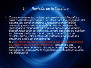 1)	Revisión de la literaturaConsiste en detectar, obtener y consultar la bibliografía y otros materiales que pueden ser útiles para los propósitos del estudio, así como en extraer y recopilar la información relevante y necesaria que atañe a nuestro problema de investigación (disponible en distintos tipos de documentos). Esta revisión debe ser selectiva, porque cada año se publican en diversas partes del mundo, cientos de artículos de revistas, libros y otras clases de materiales dentro de las diferentes áreas del conocimiento. Si alrevisar la literatura encontramosque existen en el área de interés más de 1.000 referencias, tendremos que seleccionar solamente las más importantes y recientes. Por consiguiente, para evitar la dispersión o confusión en cuanto a la bibliografía