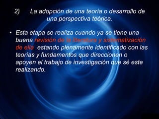 2)	La adopción de una teoría o desarrollo de una perspectiva teórica.Esta etapa se realiza cuando ya se tiene una buenarevisión de la literatura y sistematización de ella, estando plenamente identificado con las teorías y fundamentos que direccionen o apoyen el trabajo de investigación que sé este realizando.